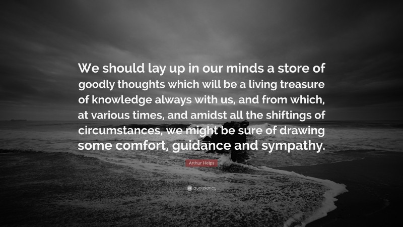 Arthur Helps Quote: “We should lay up in our minds a store of goodly thoughts which will be a living treasure of knowledge always with us, and from which, at various times, and amidst all the shiftings of circumstances, we might be sure of drawing some comfort, guidance and sympathy.”