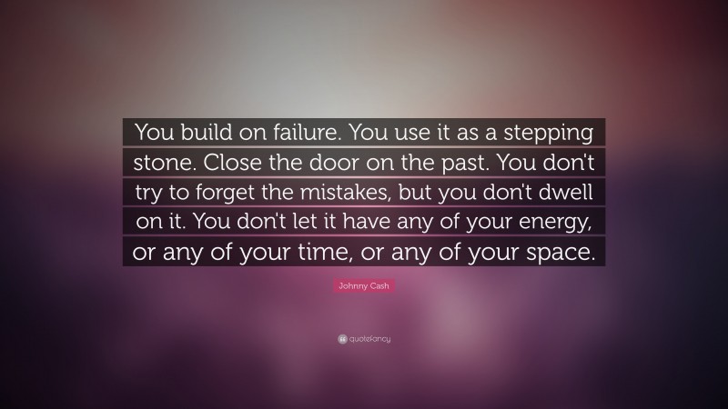 Johnny Cash Quote: “You build on failure. You use it as a stepping stone. Close the door on the past. You don't try to forget the mistakes, but you don't dwell on it. You don't let it have any of your energy, or any of your time, or any of your space.”
