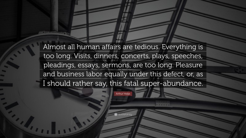 Arthur Helps Quote: “Almost all human affairs are tedious. Everything is too long. Visits, dinners, concerts, plays, speeches, pleadings, essays, sermons, are too long. Pleasure and business labor equally under this defect, or, as I should rather say, this fatal super-abundance.”