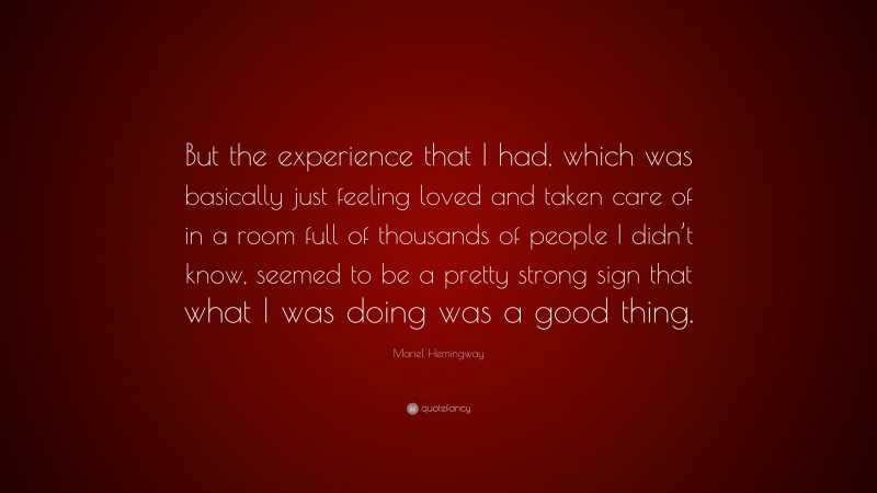 Mariel Hemingway Quote: “But the experience that I had, which was basically just feeling loved and taken care of in a room full of thousands of people I didn’t know, seemed to be a pretty strong sign that what I was doing was a good thing.”