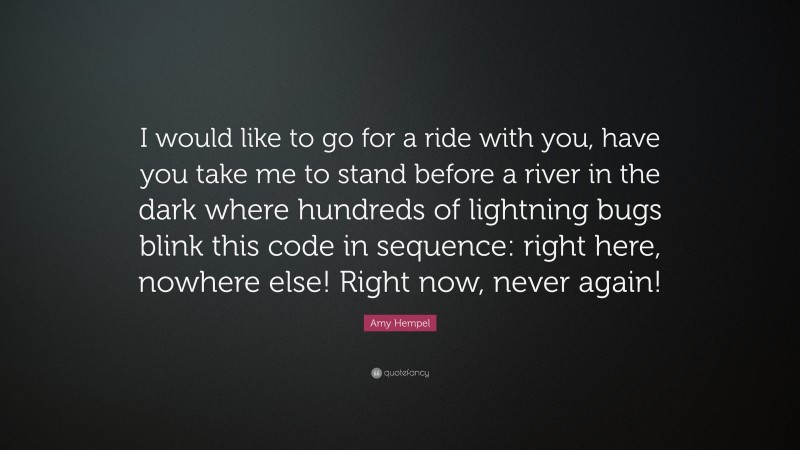 Amy Hempel Quote: “I would like to go for a ride with you, have you take me to stand before a river in the dark where hundreds of lightning bugs blink this code in sequence: right here, nowhere else! Right now, never again!”