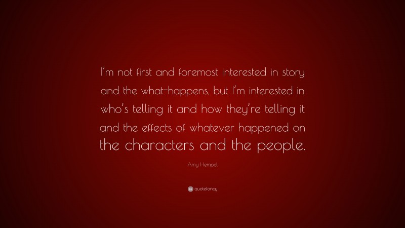 Amy Hempel Quote: “I’m not first and foremost interested in story and the what-happens, but I’m interested in who’s telling it and how they’re telling it and the effects of whatever happened on the characters and the people.”