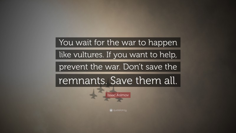 Isaac Asimov Quote: “You wait for the war to happen like vultures. If you want to help, prevent the war. Don’t save the remnants. Save them all.”