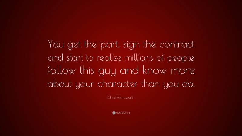 Chris Hemsworth Quote: “You get the part, sign the contract and start to realize millions of people follow this guy and know more about your character than you do.”