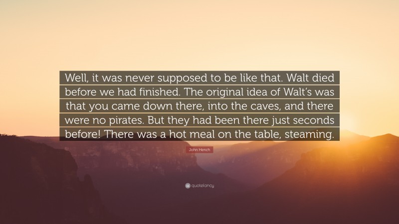 John Hench Quote: “Well, it was never supposed to be like that. Walt died before we had finished. The original idea of Walt’s was that you came down there, into the caves, and there were no pirates. But they had been there just seconds before! There was a hot meal on the table, steaming.”