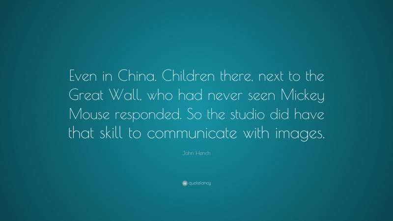 John Hench Quote: “Even in China. Children there, next to the Great Wall, who had never seen Mickey Mouse responded. So the studio did have that skill to communicate with images.”