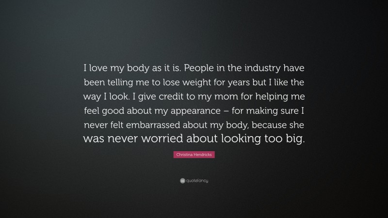 Christina Hendricks Quote: “I love my body as it is. People in the industry have been telling me to lose weight for years but I like the way I look. I give credit to my mom for helping me feel good about my appearance – for making sure I never felt embarrassed about my body, because she was never worried about looking too big.”