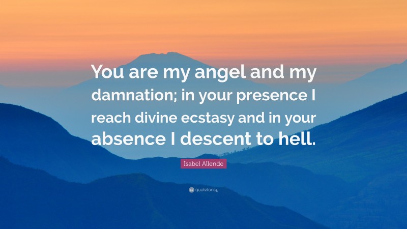 Isabel Allende Quote: “You are my angel and my damnation; in your presence I reach divine ecstasy and in your absence I descent to hell.”