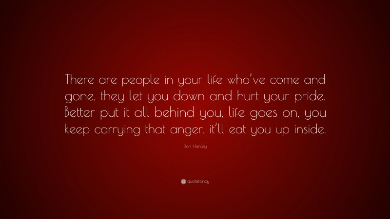 Don Henley Quote: “There are people in your life who’ve come and gone, they let you down and hurt your pride. Better put it all behind you, life goes on, you keep carrying that anger, it’ll eat you up inside.”