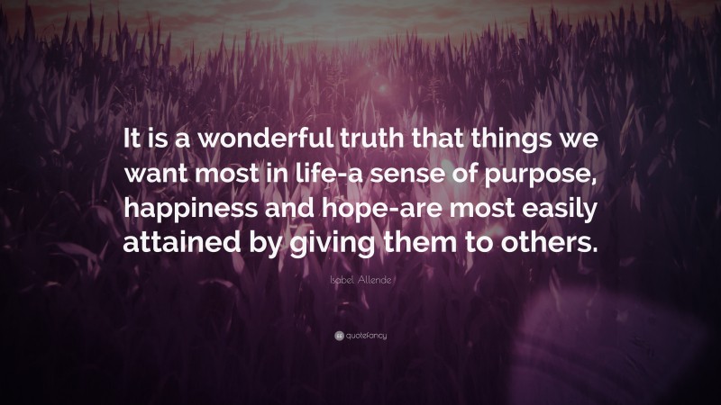 Isabel Allende Quote: “It is a wonderful truth that things we want most in life-a sense of purpose, happiness and hope-are most easily attained by giving them to others.”