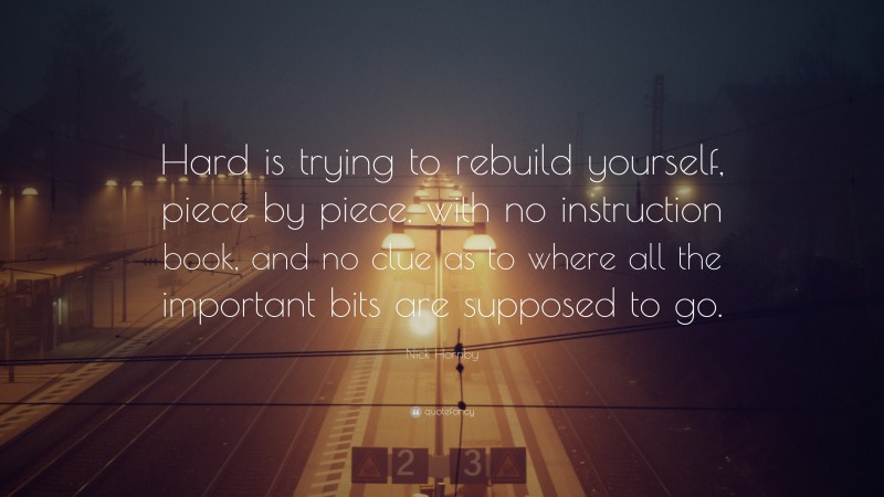 Nick Hornby Quote: “Hard is trying to rebuild yourself, piece by piece, with no instruction book, and no clue as to where all the important bits are supposed to go.”