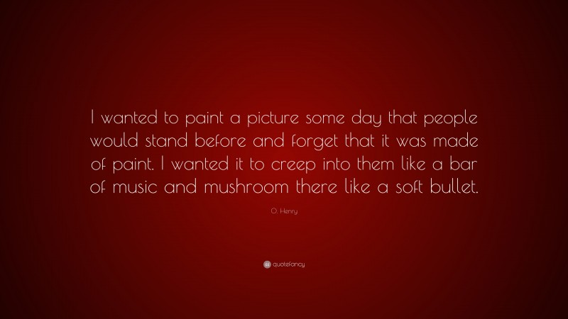 O. Henry Quote: “I wanted to paint a picture some day that people would stand before and forget that it was made of paint. I wanted it to creep into them like a bar of music and mushroom there like a soft bullet.”