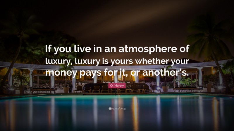 O. Henry Quote: “If you live in an atmosphere of luxury, luxury is yours whether your money pays for it, or another’s.”