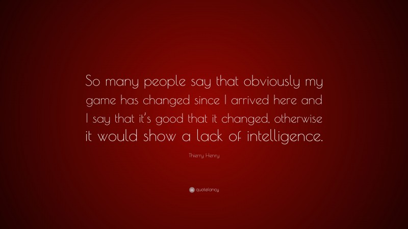 Thierry Henry Quote: “So many people say that obviously my game has changed since I arrived here and I say that it’s good that it changed, otherwise it would show a lack of intelligence.”