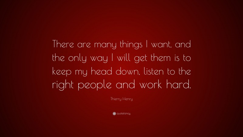 Thierry Henry Quote: “There are many things I want, and the only way I will get them is to keep my head down, listen to the right people and work hard.”