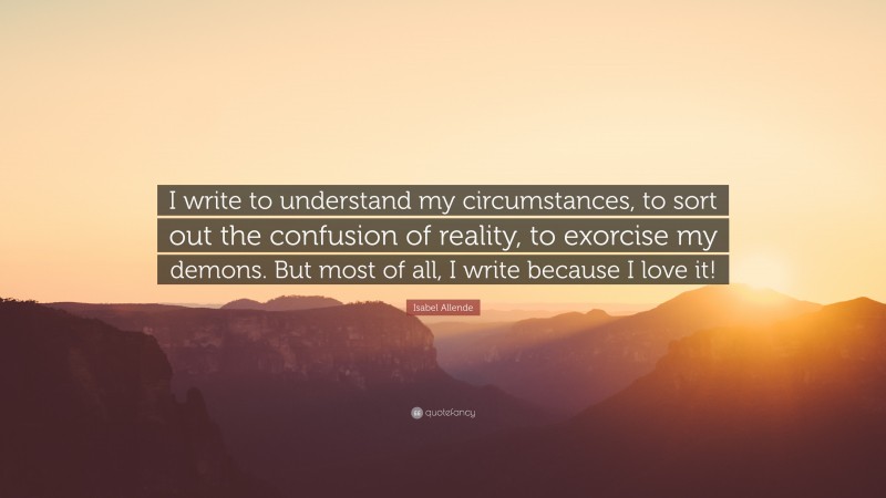 Isabel Allende Quote: “I write to understand my circumstances, to sort out the confusion of reality, to exorcise my demons. But most of all, I write because I love it!”