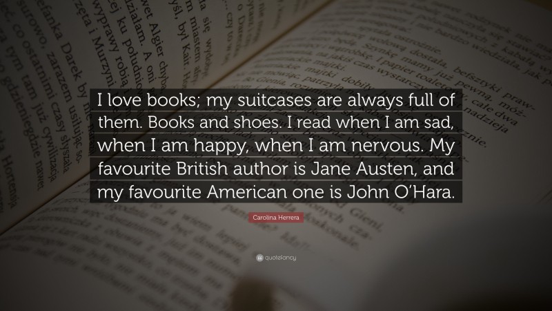 Carolina Herrera Quote: “I love books; my suitcases are always full of them. Books and shoes. I read when I am sad, when I am happy, when I am nervous. My favourite British author is Jane Austen, and my favourite American one is John O’Hara.”