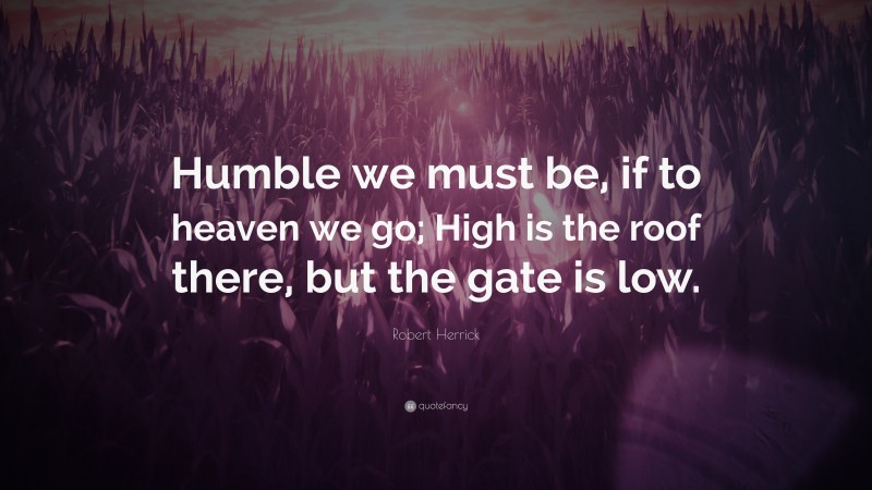 Robert Herrick Quote: “Humble we must be, if to heaven we go; High is the roof there, but the gate is low.”