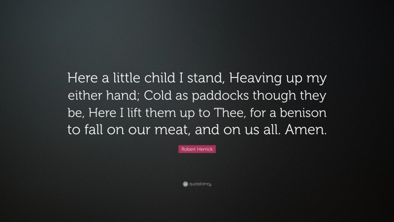 Robert Herrick Quote: “Here a little child I stand, Heaving up my either hand; Cold as paddocks though they be, Here I lift them up to Thee, for a benison to fall on our meat, and on us all. Amen.”