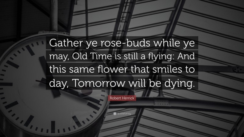 Robert Herrick Quote: “Gather ye rose-buds while ye may, Old Time is still a flying: And this same flower that smiles to day, Tomorrow will be dying.”
