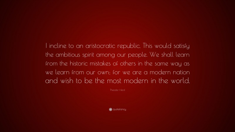 Theodor Herzl Quote: “I incline to an aristocratic republic. This would satisfy the ambitious spirit among our people. We shall learn from the historic mistakes of others in the same way as we learn from our own; for we are a modern nation and wish to be the most modern in the world.”