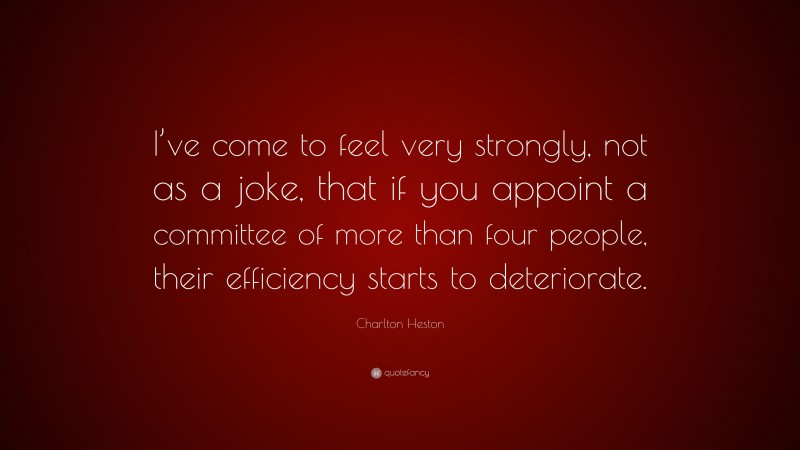 Charlton Heston Quote: “I’ve come to feel very strongly, not as a joke, that if you appoint a committee of more than four people, their efficiency starts to deteriorate.”