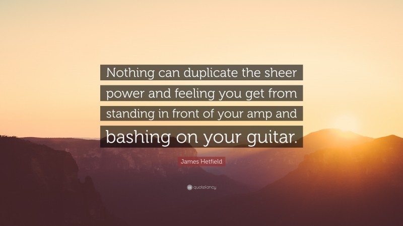 James Hetfield Quote: “Nothing can duplicate the sheer power and feeling you get from standing in front of your amp and bashing on your guitar.”