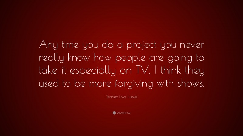 Jennifer Love Hewitt Quote: “Any time you do a project you never really know how people are going to take it especially on TV. I think they used to be more forgiving with shows.”