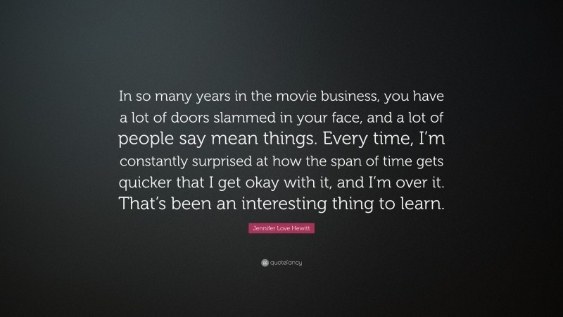 Jennifer Love Hewitt Quote: “In so many years in the movie business, you have a lot of doors slammed in your face, and a lot of people say mean things. Every time, I’m constantly surprised at how the span of time gets quicker that I get okay with it, and I’m over it. That’s been an interesting thing to learn.”