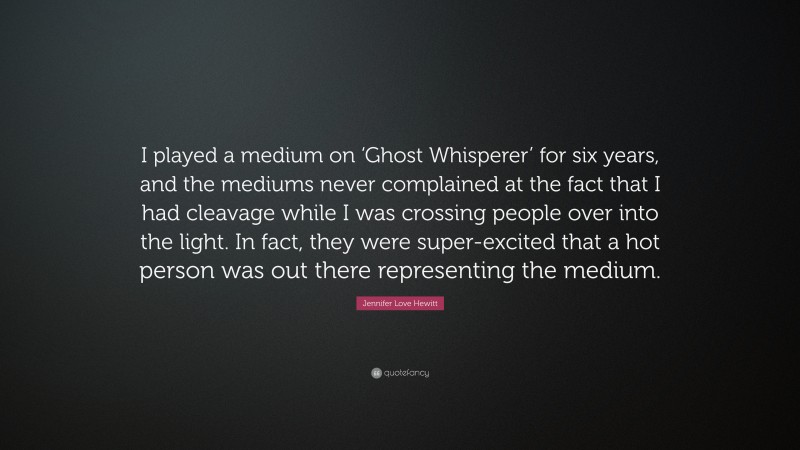 Jennifer Love Hewitt Quote: “I played a medium on ‘Ghost Whisperer’ for six years, and the mediums never complained at the fact that I had cleavage while I was crossing people over into the light. In fact, they were super-excited that a hot person was out there representing the medium.”