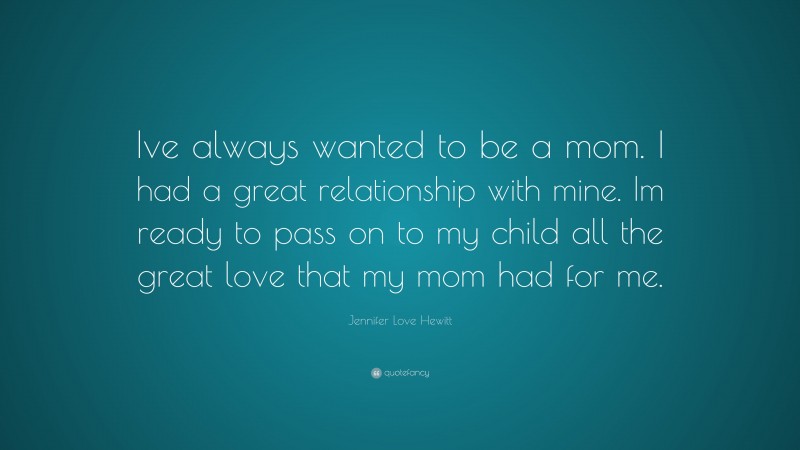Jennifer Love Hewitt Quote: “Ive always wanted to be a mom. I had a great relationship with mine. Im ready to pass on to my child all the great love that my mom had for me.”