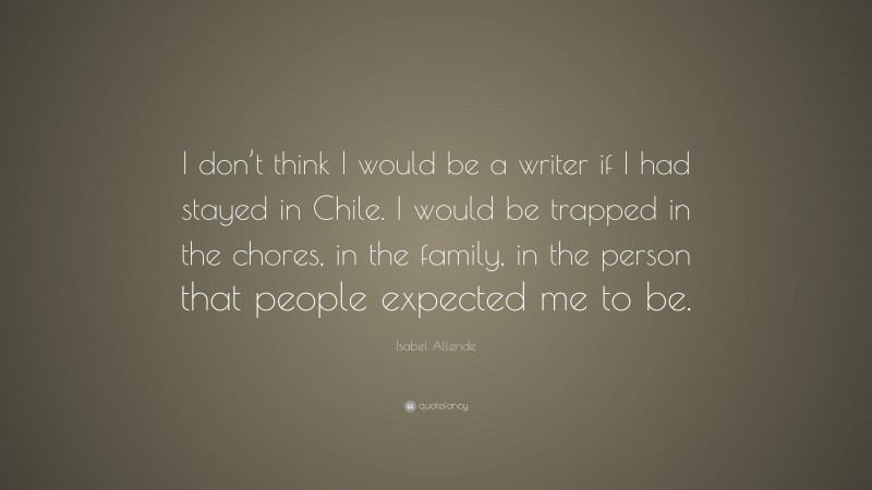 Isabel Allende Quote: “I don’t think I would be a writer if I had stayed in Chile. I would be trapped in the chores, in the family, in the person that people expected me to be.”