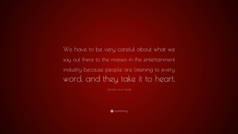 Jennifer Love Hewitt Quote: “We have to be very careful about what we say out there to the masses in the entertainment industry because people are listening to every word, and they take it to heart.”