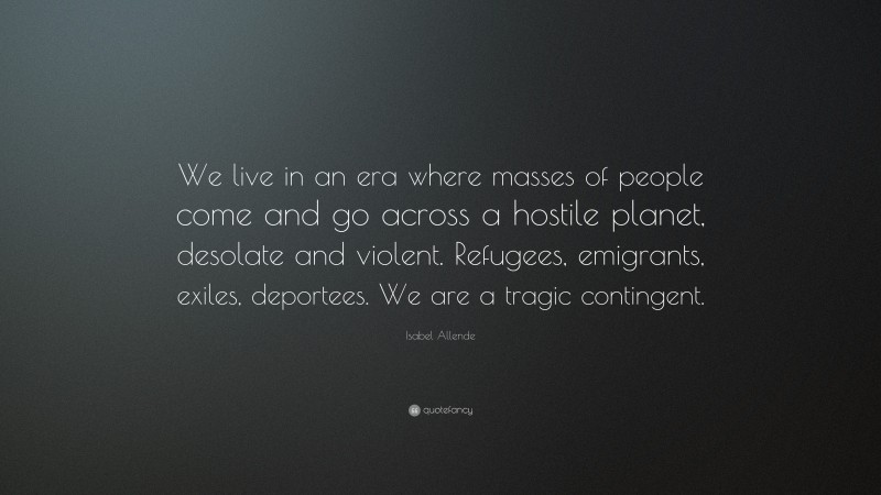 Isabel Allende Quote: “We live in an era where masses of people come and go across a hostile planet, desolate and violent. Refugees, emigrants, exiles, deportees. We are a tragic contingent.”