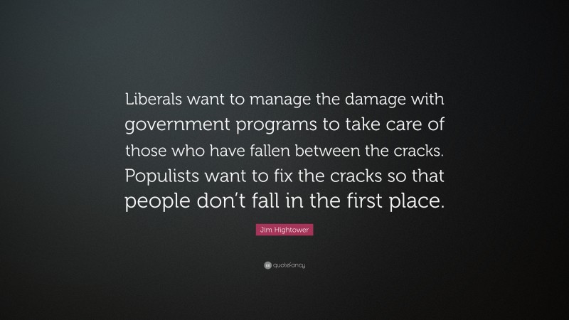 Jim Hightower Quote: “Liberals want to manage the damage with government programs to take care of those who have fallen between the cracks. Populists want to fix the cracks so that people don’t fall in the first place.”