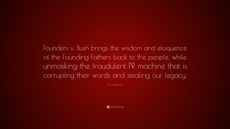 Jim Hightower Quote: “Founders v. Bush brings the wisdom and eloquence of the Founding Fathers back to the people, while unmasking the fraudulent PR machine that is corrupting their words and stealing our legacy.”