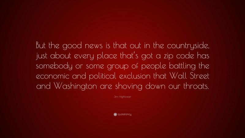 Jim Hightower Quote: “But the good news is that out in the countryside, just about every place that’s got a zip code has somebody or some group of people battling the economic and political exclusion that Wall Street and Washington are shoving down our throats.”