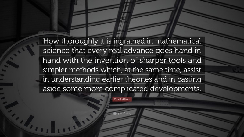 David Hilbert Quote: “How thoroughly it is ingrained in mathematical science that every real advance goes hand in hand with the invention of sharper tools and simpler methods which, at the same time, assist in understanding earlier theories and in casting aside some more complicated developments.”