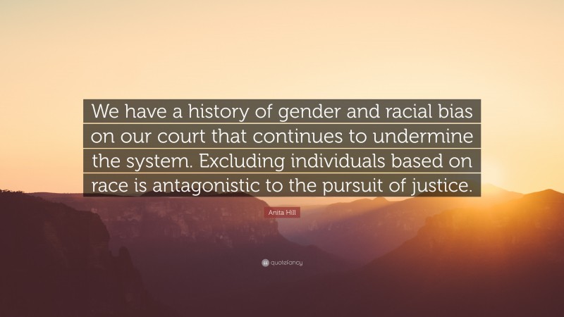 Anita Hill Quote: “We have a history of gender and racial bias on our court that continues to undermine the system. Excluding individuals based on race is antagonistic to the pursuit of justice.”