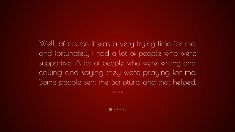 Anita Hill Quote: “Well, of course it was a very trying time for me, and fortunately I had a lot of people who were supportive. A lot of people who were writing and calling and saying they were praying for me. Some people sent me Scripture, and that helped.”
