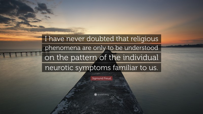 Sigmund Freud Quote: “I have never doubted that religious phenomena are only to be understood on the pattern of the individual neurotic symptoms familiar to us.”