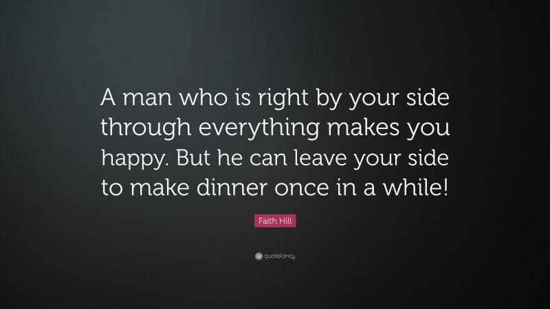 Faith Hill Quote: “A man who is right by your side through everything makes you happy. But he can leave your side to make dinner once in a while!”