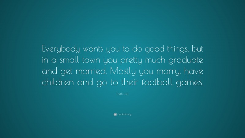 Faith Hill Quote: “Everybody wants you to do good things, but in a small town you pretty much graduate and get married. Mostly you marry, have children and go to their football games.”