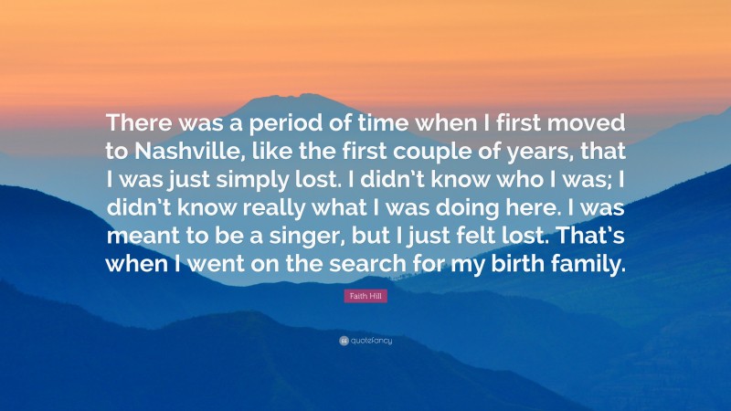 Faith Hill Quote: “There was a period of time when I first moved to Nashville, like the first couple of years, that I was just simply lost. I didn’t know who I was; I didn’t know really what I was doing here. I was meant to be a singer, but I just felt lost. That’s when I went on the search for my birth family.”