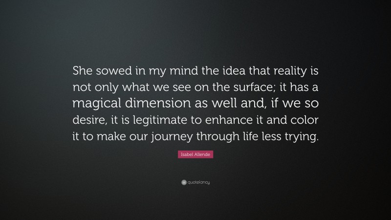 Isabel Allende Quote: “She sowed in my mind the idea that reality is not only what we see on the surface; it has a magical dimension as well and, if we so desire, it is legitimate to enhance it and color it to make our journey through life less trying.”