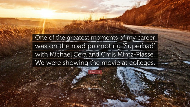 Jonah Hill Quote: “One of the greatest moments of my career was on the road promoting ‘Superbad’ with Michael Cera and Chris Mintz-Plasse. We were showing the movie at colleges.”