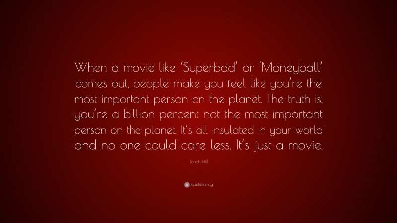 Jonah Hill Quote: “When a movie like ‘Superbad’ or ‘Moneyball’ comes out, people make you feel like you’re the most important person on the planet. The truth is, you’re a billion percent not the most important person on the planet. It’s all insulated in your world and no one could care less. It’s just a movie.”