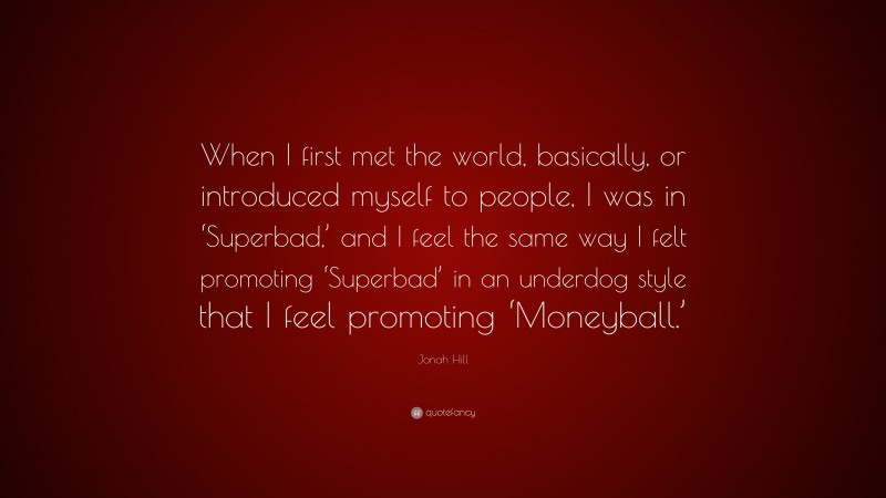 Jonah Hill Quote: “When I first met the world, basically, or introduced myself to people, I was in ‘Superbad,’ and I feel the same way I felt promoting ‘Superbad’ in an underdog style that I feel promoting ‘Moneyball.’”