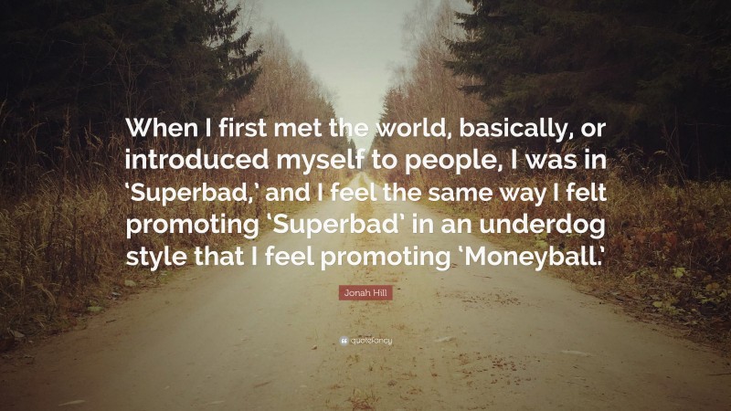 Jonah Hill Quote: “When I first met the world, basically, or introduced myself to people, I was in ‘Superbad,’ and I feel the same way I felt promoting ‘Superbad’ in an underdog style that I feel promoting ‘Moneyball.’”