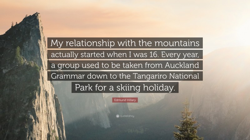 Edmund Hillary Quote: “My relationship with the mountains actually started when I was 16. Every year, a group used to be taken from Auckland Grammar down to the Tangariro National Park for a skiing holiday.”